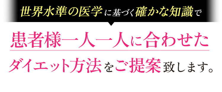 世界水準の医学に基づく確かな知識で
		患者様一人一人に合わせたダイエット方法をご提案致します。